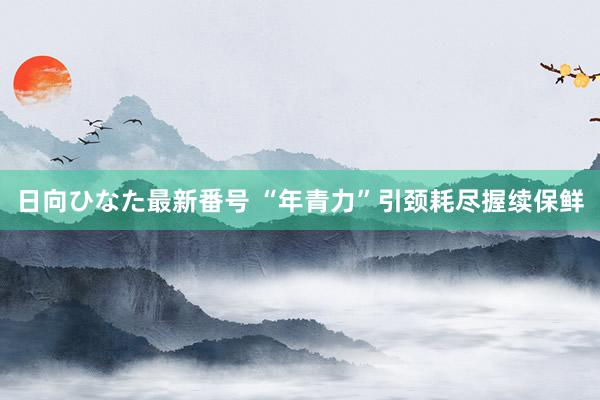 日向ひなた最新番号 “年青力”引颈耗尽握续保鲜