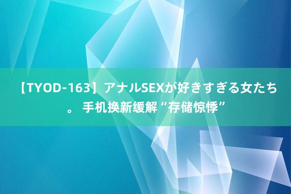 【TYOD-163】アナルSEXが好きすぎる女たち。 手机换新缓解“存储惊悸”