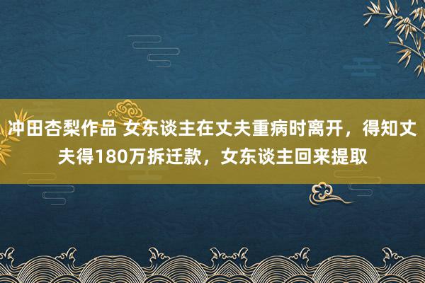 冲田杏梨作品 女东谈主在丈夫重病时离开，得知丈夫得180万拆迁款，女东谈主回来提取