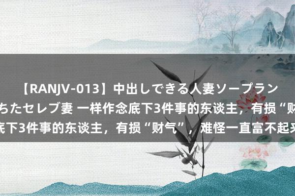 【RANJV-013】中出しできる人妻ソープランドDX 8時間 16人の堕ちたセレブ妻 一样作念底下3件事的东谈主，有损“财气”，难怪一直富不起来