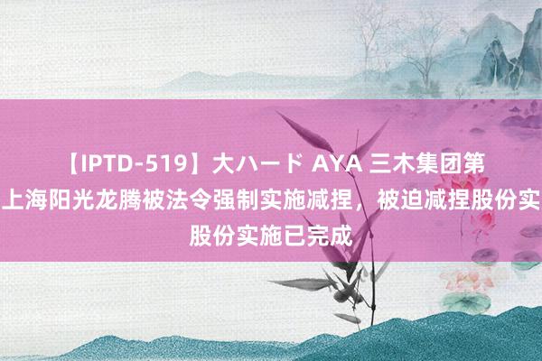 【IPTD-519】大ハード AYA 三木集团第二大推动上海阳光龙腾被法令强制实施减捏，被迫减捏股份实施已完成