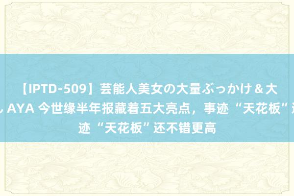 【IPTD-509】芸能人美女の大量ぶっかけ＆大量ごっくん AYA 今世缘半年报藏着五大亮点，事迹 “天花板”还不错更高