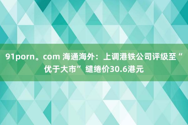 91porn。com 海通海外：上调港铁公司评级至“优于大市” 缱绻价30.6港元