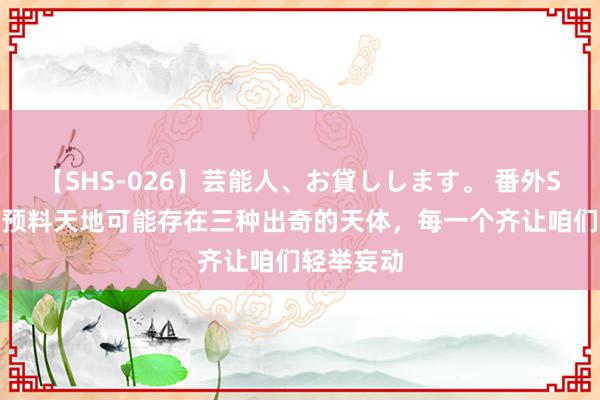 【SHS-026】芸能人、お貸しします。 番外SP 科学家预料天地可能存在三种出奇的天体，每一个齐让咱们轻举妄动