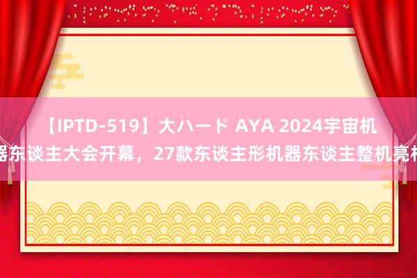 【IPTD-519】大ハード AYA 2024宇宙机器东谈主大会开幕，27款东谈主形机器东谈主整机亮相