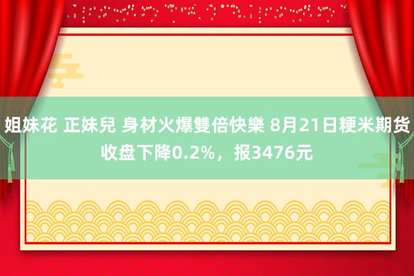 姐妹花 正妹兒 身材火爆雙倍快樂 8月21日粳米期货收盘下降0.2%，报3476元