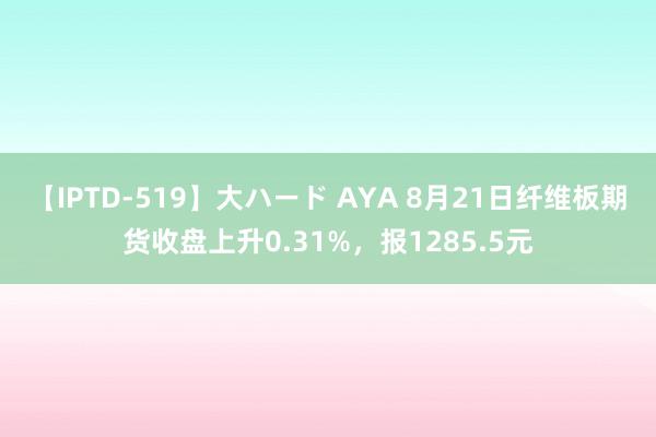 【IPTD-519】大ハード AYA 8月21日纤维板期货收盘上升0.31%，报1285.5元