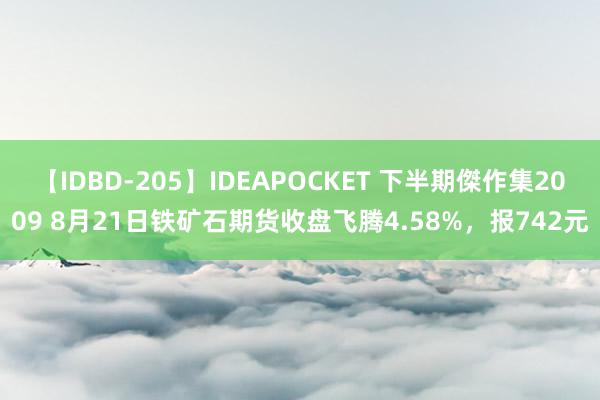 【IDBD-205】IDEAPOCKET 下半期傑作集2009 8月21日铁矿石期货收盘飞腾4.58%，报742元