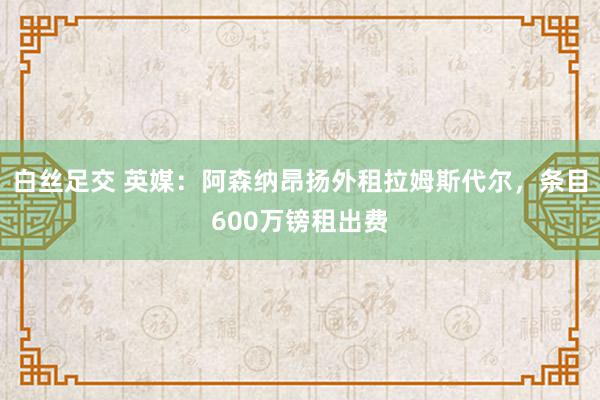 白丝足交 英媒：阿森纳昂扬外租拉姆斯代尔，条目600万镑租出费