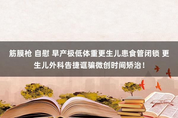 筋膜枪 自慰 早产极低体重更生儿患食管闭锁 更生儿外科告捷诓骗微创时间矫治！