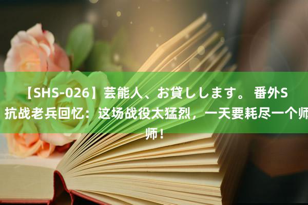 【SHS-026】芸能人、お貸しします。 番外SP 抗战老兵回忆：这场战役太猛烈，一天要耗尽一个师！