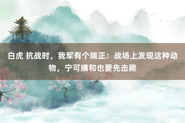 白虎 抗战时，我军有个端正：战场上发现这种动物，宁可媾和也要先击毙