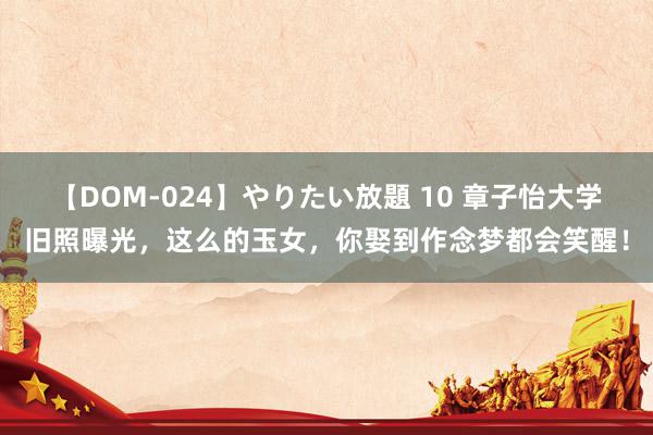 【DOM-024】やりたい放題 10 章子怡大学旧照曝光，这么的玉女，你娶到作念梦都会笑醒！