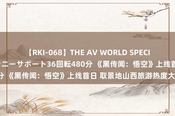 【RKI-068】THE AV WORLD SPECIAL あなただけに 最高のオナニーサポート36回転480分 《黑传闻：悟空》上线首日 取景地山西旅游热度大涨