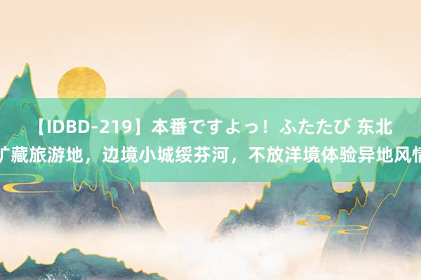 【IDBD-219】本番ですよっ！ふたたび 东北矿藏旅游地，边境小城绥芬河，不放洋境体验异地风情