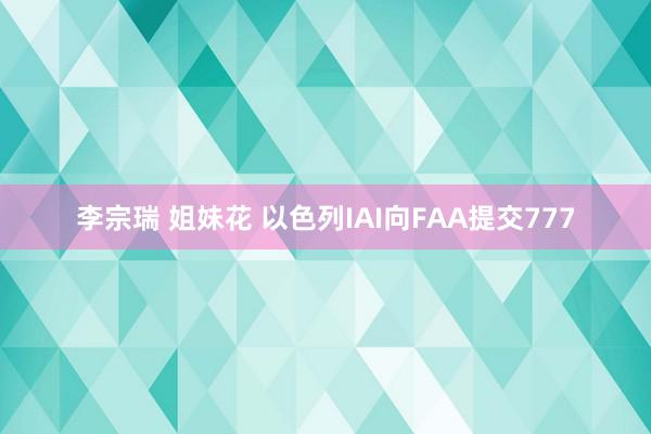 李宗瑞 姐妹花 以色列IAI向FAA提交777