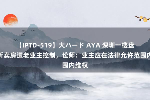 【IPTD-519】大ハード AYA 深圳一楼盘近五折卖房遭老业主控制，讼师：业主应在法律允许范围内维权