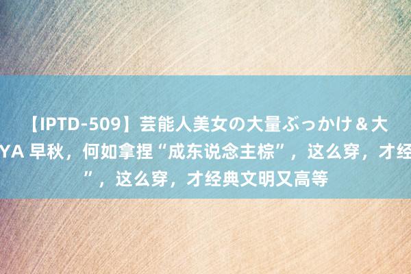 【IPTD-509】芸能人美女の大量ぶっかけ＆大量ごっくん AYA 早秋，何如拿捏“成东说念主棕”，这么穿，才经典文明又高等