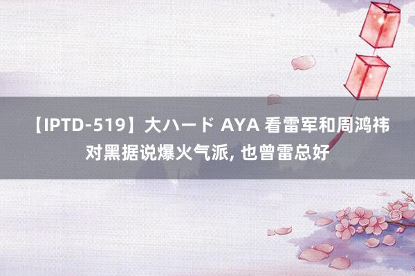 【IPTD-519】大ハード AYA 看雷军和周鸿祎对黑据说爆火气派, 也曾雷总好