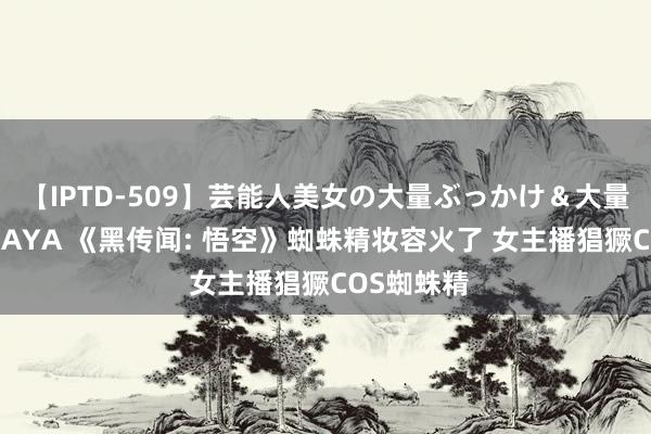 【IPTD-509】芸能人美女の大量ぶっかけ＆大量ごっくん AYA 《黑传闻: 悟空》蜘蛛精妆容火了 女主播猖獗COS蜘蛛精