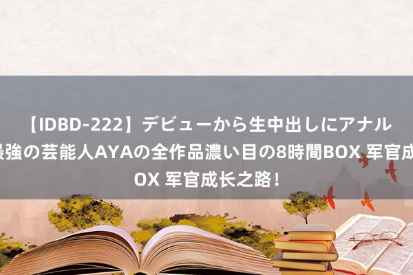 【IDBD-222】デビューから生中出しにアナルまで！最強の芸能人AYAの全作品濃い目の8時間BOX 军官成长之路！