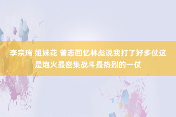 李宗瑞 姐妹花 曾志回忆林彪说我打了好多仗这是炮火最密集战斗最热烈的一仗