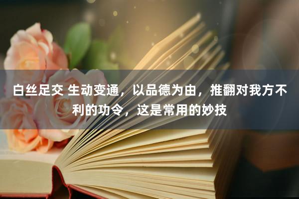 白丝足交 生动变通，以品德为由，推翻对我方不利的功令，这是常用的妙技