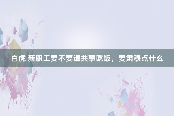 白虎 新职工要不要请共事吃饭，要肃穆点什么