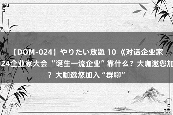 【DOM-024】やりたい放題 10 《对话企业家》·聚焦2024企业家大会 “诞生一流企业”靠什么？大咖邀您加入“群聊”