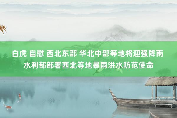 白虎 自慰 西北东部 华北中部等地将迎强降雨 水利部部署西北等地暴雨洪水防范使命