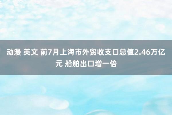 动漫 英文 前7月上海市外贸收支口总值2.46万亿元 船舶出口增一倍