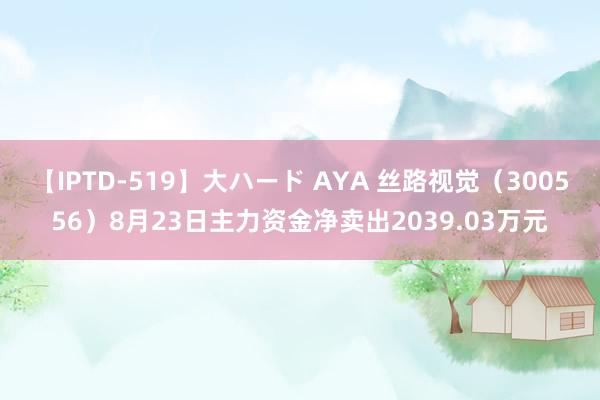 【IPTD-519】大ハード AYA 丝路视觉（300556）8月23日主力资金净卖出2039.03万元