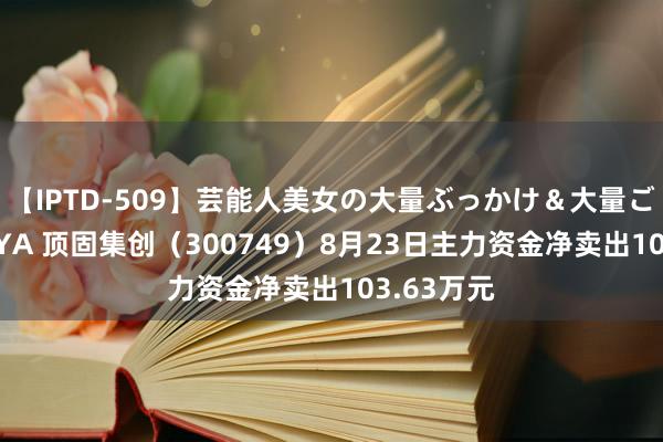 【IPTD-509】芸能人美女の大量ぶっかけ＆大量ごっくん AYA 顶固集创（300749）8月23日主力资金净卖出103.63万元