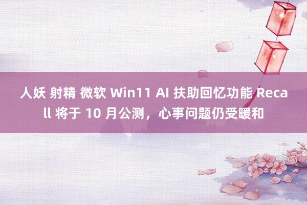 人妖 射精 微软 Win11 AI 扶助回忆功能 Recall 将于 10 月公测，心事问题仍受暖和