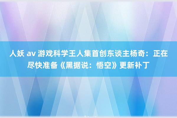 人妖 av 游戏科学王人集首创东谈主杨奇：正在尽快准备《黑据说：悟空》更新补丁