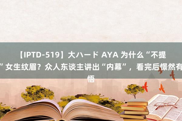 【IPTD-519】大ハード AYA 为什么“不提议”女生纹眉？众人东谈主讲出“内幕”，看完后憬然有悟