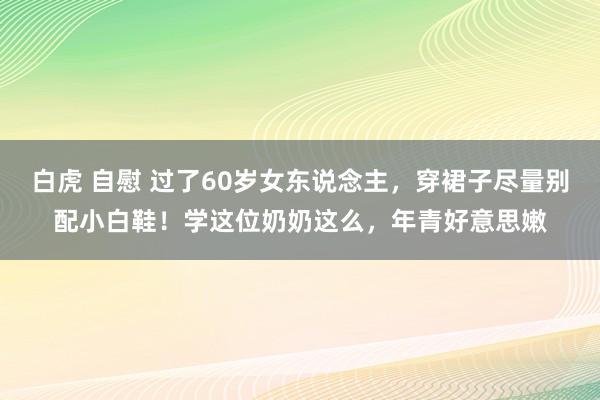 白虎 自慰 过了60岁女东说念主，穿裙子尽量别配小白鞋！学这位奶奶这么，年青好意思嫩