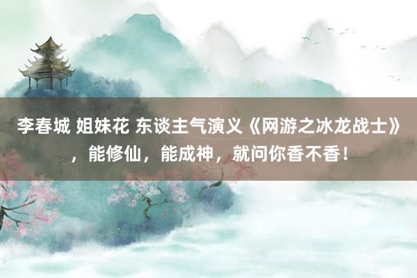 李春城 姐妹花 东谈主气演义《网游之冰龙战士》，能修仙，能成神，就问你香不香！