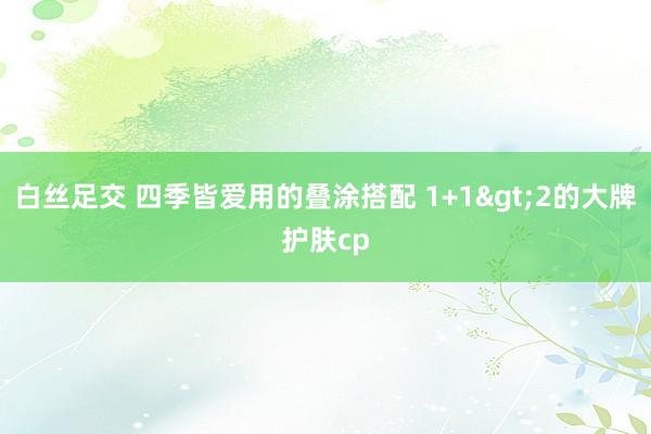 白丝足交 四季皆爱用的叠涂搭配 1+1>2的大牌护肤cp