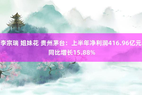 李宗瑞 姐妹花 贵州茅台：上半年净利润416.96亿元 同比增长15.88%