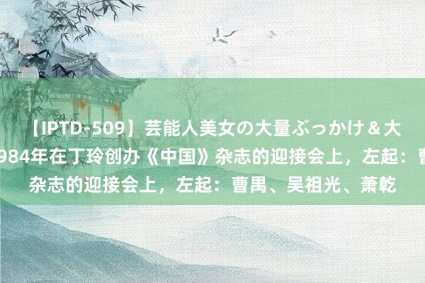 【IPTD-509】芸能人美女の大量ぶっかけ＆大量ごっくん AYA 1984年在丁玲创办《中国》杂志的迎接会上，左起：曹禺、吴祖光、萧乾