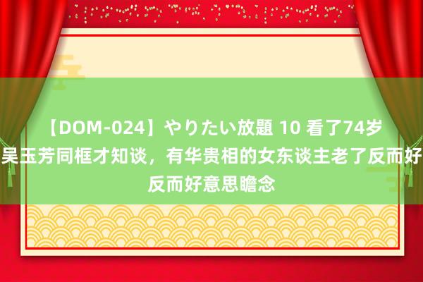 【DOM-024】やりたい放題 10 看了74岁王馥荔与吴玉芳同框才知谈，有华贵相的女东谈主老了反而好意思瞻念