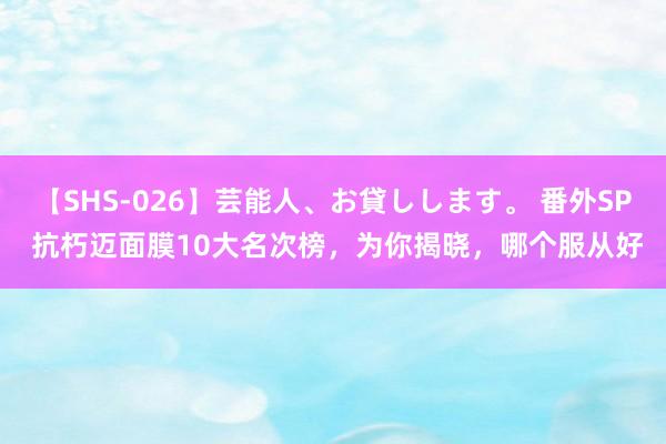 【SHS-026】芸能人、お貸しします。 番外SP 抗朽迈面膜10大名次榜，为你揭晓，哪个服从好