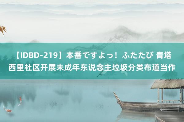 【IDBD-219】本番ですよっ！ふたたび 青塔西里社区开展未成年东说念主垃圾分类布道当作