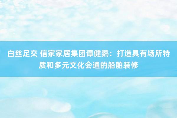 白丝足交 信家家居集团谭健鹦：打造具有场所特质和多元文化会通的船舶装修