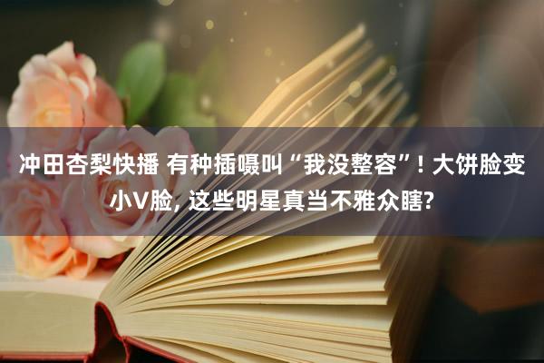 冲田杏梨快播 有种插嗫叫“我没整容”! 大饼脸变小V脸, 这些明星真当不雅众瞎?
