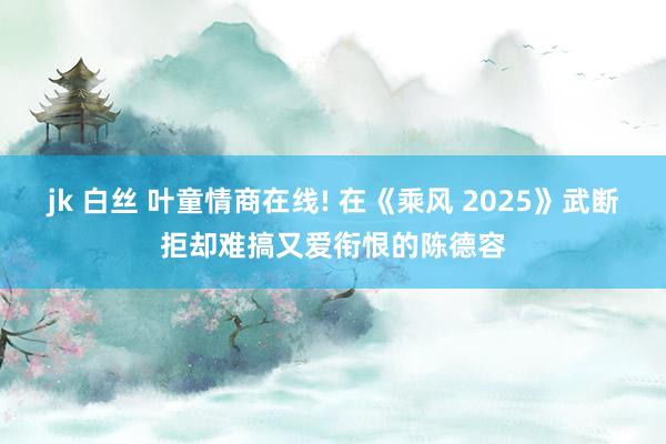 jk 白丝 叶童情商在线! 在《乘风 2025》武断拒却难搞又爱衔恨的陈德容