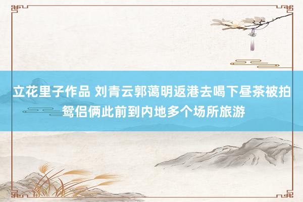 立花里子作品 刘青云郭蔼明返港去喝下昼茶被拍 鸳侣俩此前到内地多个场所旅游